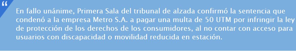 En fallo unánime, Primera Sala del tribunal de alzada confirmó la sentencia que condenó a la empresa Metro S.A. a pagar una multa de 50 UTM por infringir la ley de protección de los derechos de los consumidores, al no contar con acceso para usuarios con discapacidad o movilidad reducida en estación